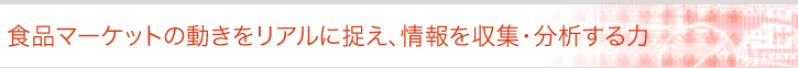 食品マーケットの動きをリアルに捉え、情報を収集・分析する力