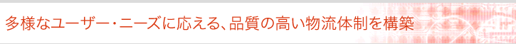 多様なユーザー・ニーズに応える、品質の高い物流体制を構築